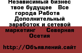 Независимый бизнес-твое будущее - Все города Работа » Дополнительный заработок и сетевой маркетинг   . Северная Осетия